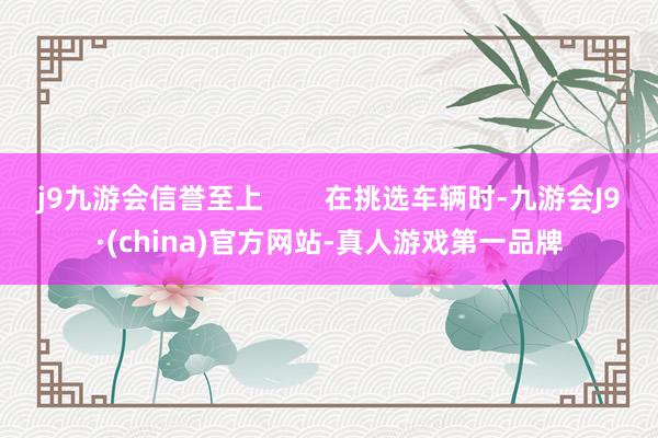 j9九游会信誉至上        在挑选车辆时-九游会J9·(china)官方网站-真人游戏第一品牌