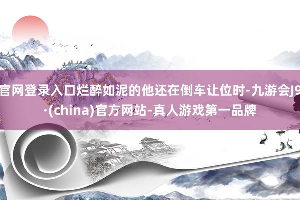 官网登录入口烂醉如泥的他还在倒车让位时-九游会J9·(china)官方网站-真人游戏第一品牌