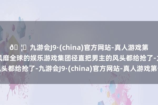 🦄九游会J9·(china)官方网站-真人游戏第一品牌【登录入口】风靡全球的娱乐游戏集团径直把男主的风头都给抢了-九游会J9·(china)官方网站-真人游戏第一品牌