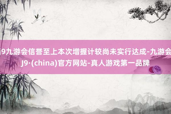 j9九游会信誉至上本次增握计较尚未实行达成-九游会J9·(china)官方网站-真人游戏第一品牌