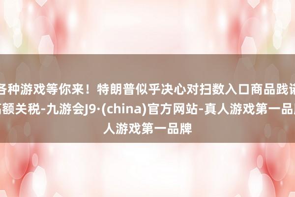 各种游戏等你来！特朗普似乎决心对扫数入口商品践诺高额关税-九游会J9·(china)官方网站-真人游戏第一品牌