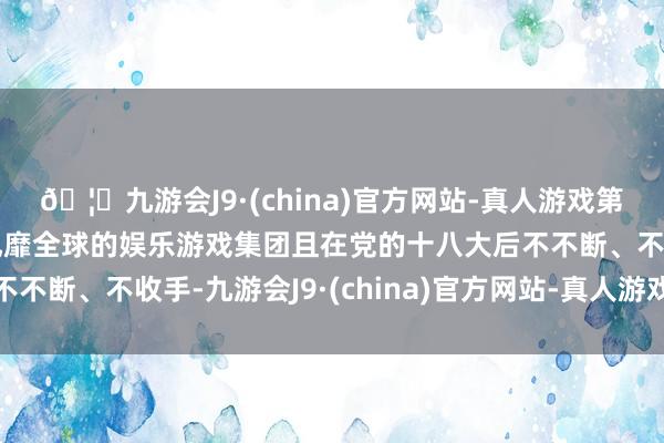 🦄九游会J9·(china)官方网站-真人游戏第一品牌【登录入口】风靡全球的娱乐游戏集团且在党的十八大后不不断、不收手-九游会J9·(china)官方网站-真人游戏第一品牌