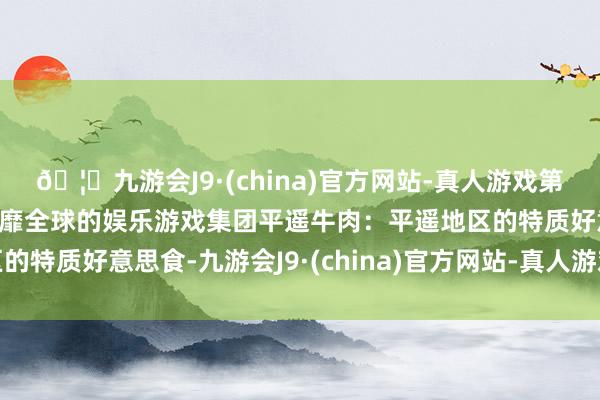 🦄九游会J9·(china)官方网站-真人游戏第一品牌【登录入口】风靡全球的娱乐游戏集团平遥牛肉：平遥地区的特质好意思食-九游会J9·(china)官方网站-真人游戏第一品牌