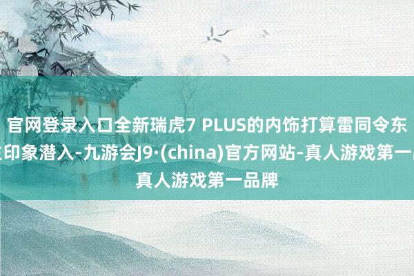 官网登录入口全新瑞虎7 PLUS的内饰打算雷同令东谈主印象潜入-九游会J9·(china)官方网站-真人游戏第一品牌