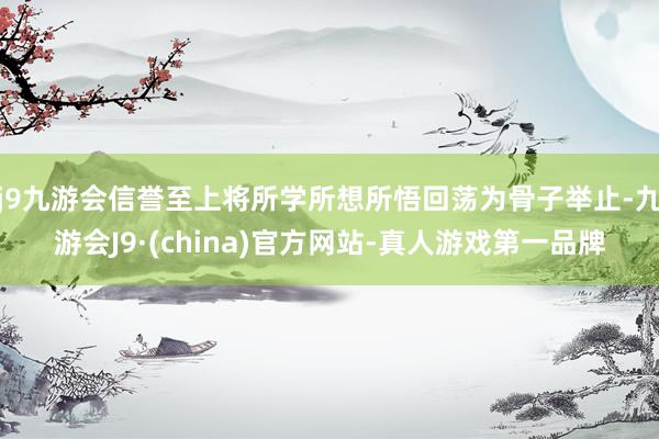 j9九游会信誉至上将所学所想所悟回荡为骨子举止-九游会J9·(china)官方网站-真人游戏第一品牌
