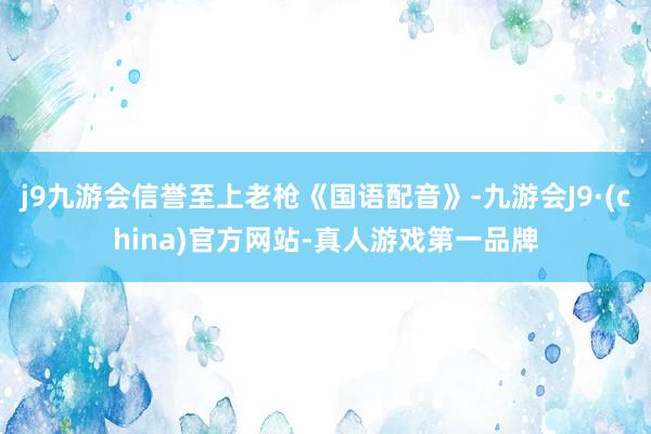 j9九游会信誉至上老枪《国语配音》-九游会J9·(china)官方网站-真人游戏第一品牌