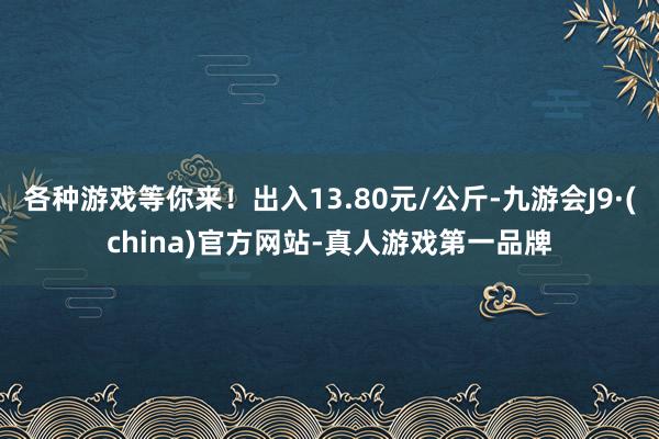 各种游戏等你来!出入13.80元/公斤-九游会J9·(china)官方网站-真人游戏第一品牌