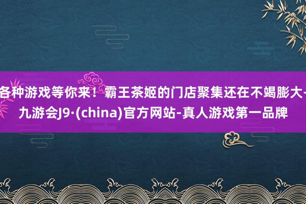 各种游戏等你来！　　霸王茶姬的门店聚集还在不竭膨大-九游会J9·(china)官方网站-真人游戏第一品牌