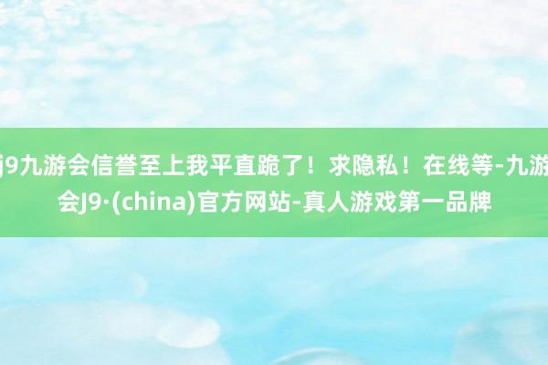 j9九游会信誉至上我平直跪了！求隐私！在线等-九游会J9·(china)官方网站-真人游戏第一品牌