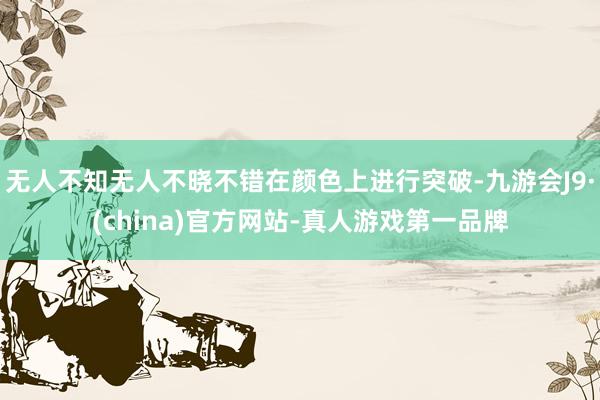 无人不知无人不晓不错在颜色上进行突破-九游会J9·(china)官方网站-真人游戏第一品牌