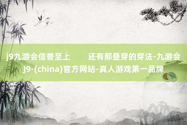 j9九游会信誉至上        还有那叠穿的穿法-九游会J9·(china)官方网站-真人游戏第一品牌