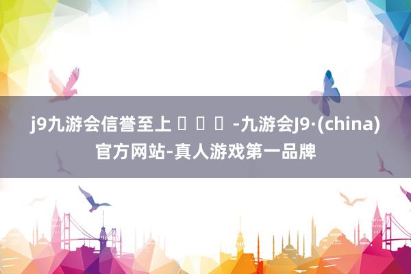 j9九游会信誉至上 ​​​-九游会J9·(china)官方网站-真人游戏第一品牌