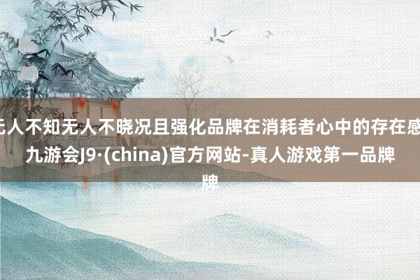 无人不知无人不晓况且强化品牌在消耗者心中的存在感-九游会J9·(china)官方网站-真人游戏第一品牌