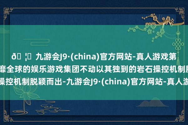 🦄九游会J9·(china)官方网站-真人游戏第一品牌【登录入口】风靡全球的娱乐游戏集团不动以其独到的岩石操控机制脱颖而出-九游会J9·(china)官方网站-真人游戏第一品牌