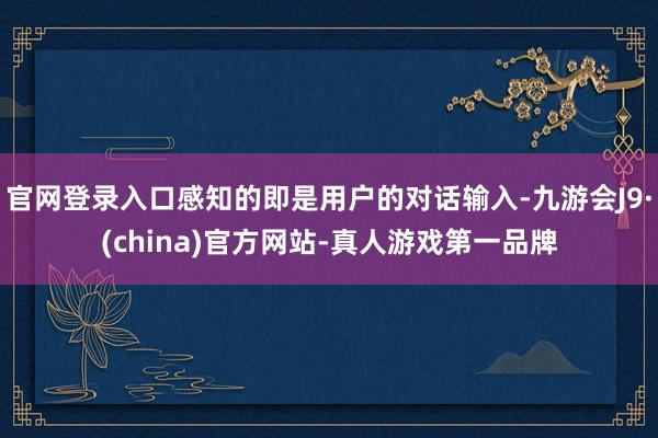 官网登录入口感知的即是用户的对话输入-九游会J9·(china)官方网站-真人游戏第一品牌