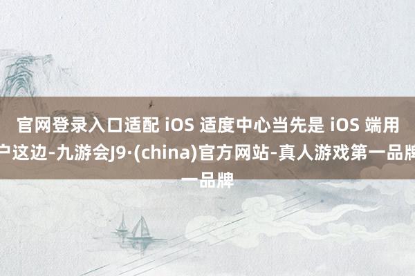 官网登录入口适配 iOS 适度中心当先是 iOS 端用户这边-九游会J9·(china)官方网站-真人游戏第一品牌