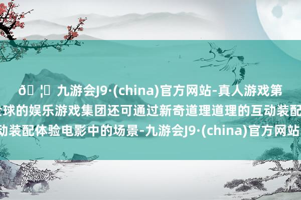 🦄九游会J9·(china)官方网站-真人游戏第一品牌【登录入口】风靡全球的娱乐游戏集团还可通过新奇道理道理的互动装配体验电影中的场景-九游会J9·(china)官方网站-真人游戏第一品牌