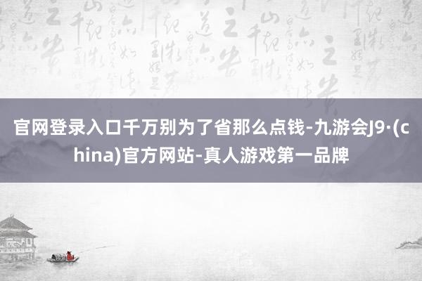 官网登录入口千万别为了省那么点钱-九游会J9·(china)官方网站-真人游戏第一品牌