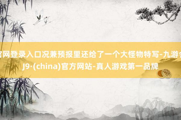 官网登录入口况兼预报里还给了一个大怪物特写-九游会J9·(china)官方网站-真人游戏第一品牌