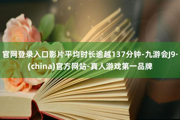 官网登录入口影片平均时长逾越137分钟-九游会J9·(china)官方网站-真人游戏第一品牌