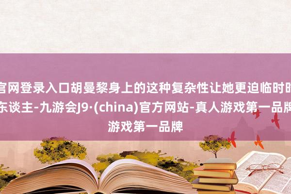 官网登录入口胡曼黎身上的这种复杂性让她更迫临时时东谈主-九游会J9·(china)官方网站-真人游戏第一品牌