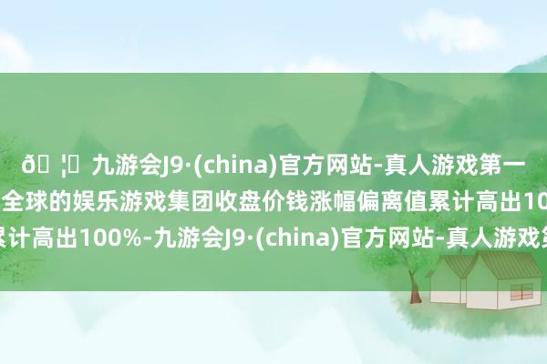 🦄九游会J9·(china)官方网站-真人游戏第一品牌【登录入口】风靡全球的娱乐游戏集团收盘价钱涨幅偏离值累计高出100%-九游会J9·(china)官方网站-真人游戏第一品牌