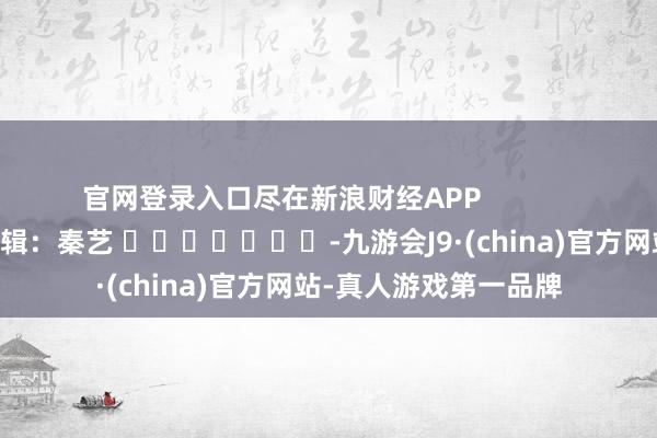官网登录入口尽在新浪财经APP            						包袱剪辑：秦艺 							-九游会J9·(china)官方网站-真人游戏第一品牌