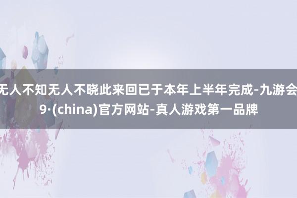 无人不知无人不晓此来回已于本年上半年完成-九游会J9·(china)官方网站-真人游戏第一品牌