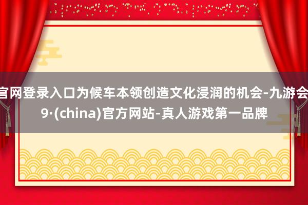 官网登录入口为候车本领创造文化浸润的机会-九游会J9·(china)官方网站-真人游戏第一品牌