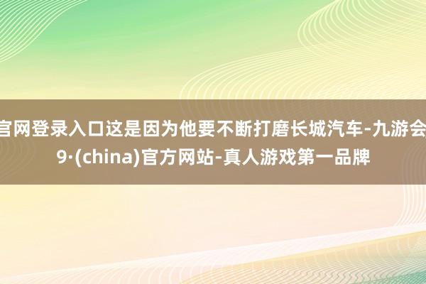 官网登录入口这是因为他要不断打磨长城汽车-九游会J9·(china)官方网站-真人游戏第一品牌
