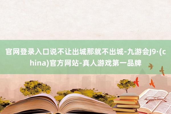 官网登录入口说不让出城那就不出城-九游会J9·(china)官方网站-真人游戏第一品牌