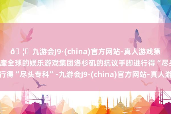 🦄九游会J9·(china)官方网站-真人游戏第一品牌【登录入口】风靡全球的娱乐游戏集团洛杉矶的抗议手脚进行得“尽头专科”-九游会J9·(china)官方网站-真人游戏第一品牌