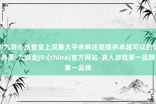 j9九游会信誉至上况兼太平余响还能提供卓越可以的调养量-九游会J9·(china)官方网站-真人游戏第一品牌