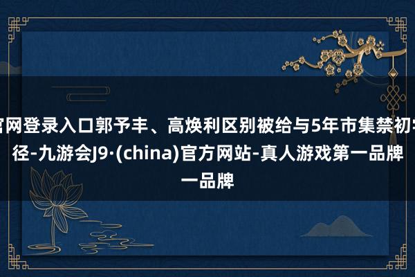 官网登录入口郭予丰、高焕利区别被给与5年市集禁初学径-九游会J9·(china)官方网站-真人游戏第一品牌