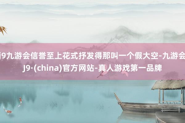 j9九游会信誉至上花式抒发得那叫一个假大空-九游会J9·(china)官方网站-真人游戏第一品牌