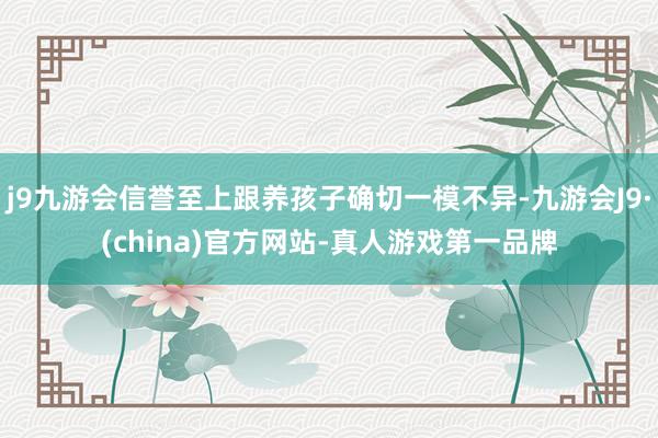 j9九游会信誉至上跟养孩子确切一模不异-九游会J9·(china)官方网站-真人游戏第一品牌