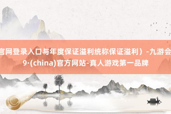 官网登录入口与年度保证溢利统称保证溢利）-九游会J9·(china)官方网站-真人游戏第一品牌