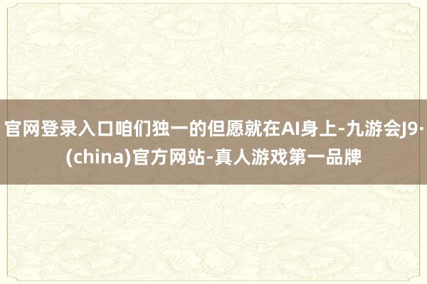 官网登录入口咱们独一的但愿就在AI身上-九游会J9·(china)官方网站-真人游戏第一品牌