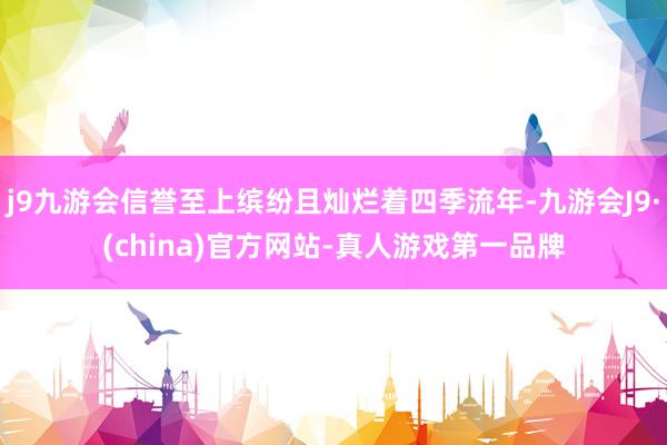j9九游会信誉至上缤纷且灿烂着四季流年-九游会J9·(china)官方网站-真人游戏第一品牌
