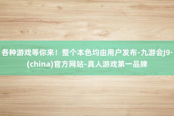 各种游戏等你来！整个本色均由用户发布-九游会J9·(china)官方网站-真人游戏第一品牌