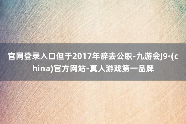 官网登录入口但于2017年辞去公职-九游会J9·(china)官方网站-真人游戏第一品牌