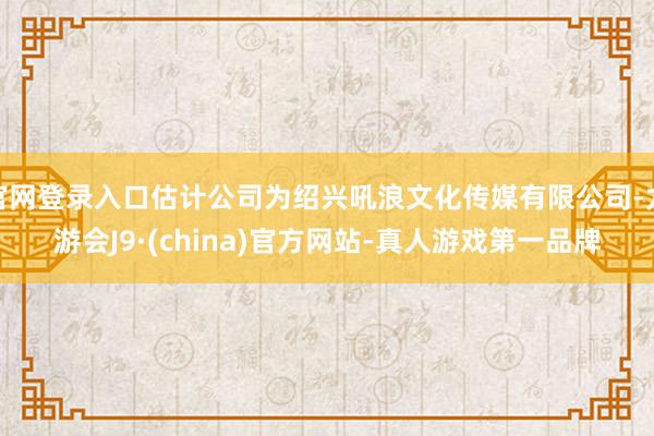 官网登录入口估计公司为绍兴吼浪文化传媒有限公司-九游会J9·(china)官方网站-真人游戏第一品牌