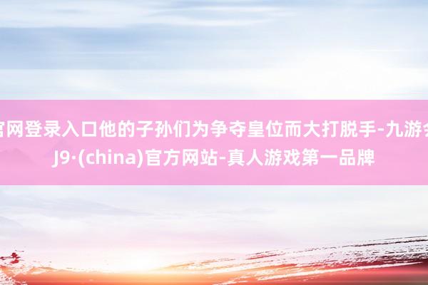 官网登录入口他的子孙们为争夺皇位而大打脱手-九游会J9·(china)官方网站-真人游戏第一品牌
