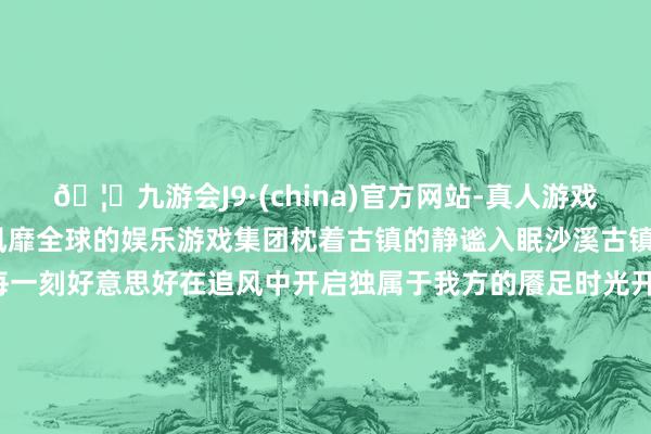 🦄九游会J9·(china)官方网站-真人游戏第一品牌【登录入口】风靡全球的娱乐游戏集团枕着古镇的静谧入眠沙溪古镇 黄兴能 摄来沙溪吧拥抱每一刻好意思好在追风中开启独属于我方的餍足时光开始：云南发布素质：中共云南省委宣传部出品：云新闻 云报公益告白融媒体职责室西双版纳发布 发布于：北京市-九游会J9·(china)官方网站-真人游戏第一品牌