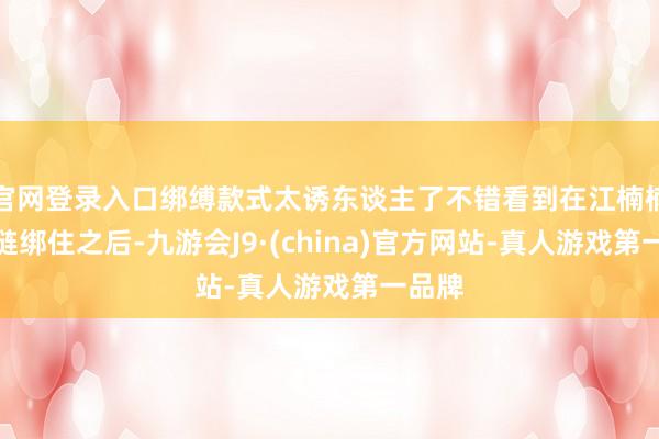 官网登录入口绑缚款式太诱东谈主了不错看到在江楠楠被铁链绑住之后-九游会J9·(china)官方网站-真人游戏第一品牌