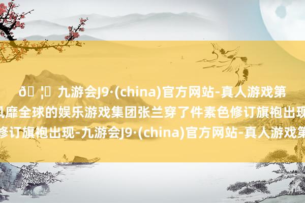 🦄九游会J9·(china)官方网站-真人游戏第一品牌【登录入口】风靡全球的娱乐游戏集团张兰穿了件素色修订旗袍出现-九游会J9·(china)官方网站-真人游戏第一品牌