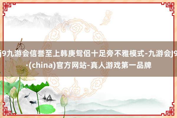 j9九游会信誉至上韩庚鸳侣十足旁不雅模式-九游会J9·(china)官方网站-真人游戏第一品牌