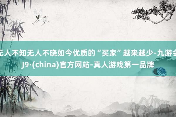 无人不知无人不晓如今优质的“买家”越来越少-九游会J9·(china)官方网站-真人游戏第一品牌