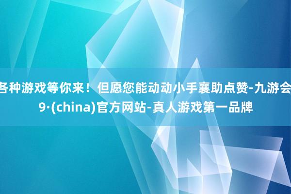 各种游戏等你来！但愿您能动动小手襄助点赞-九游会J9·(china)官方网站-真人游戏第一品牌
