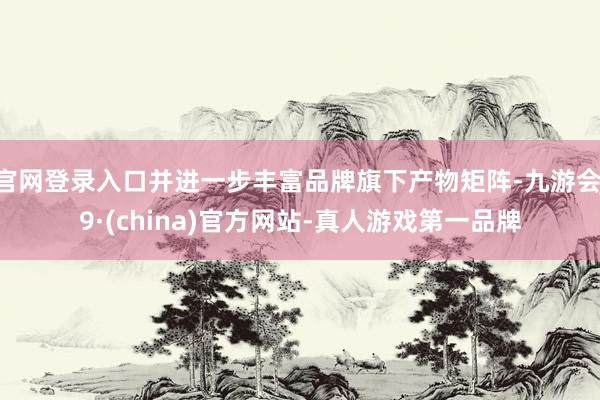 官网登录入口并进一步丰富品牌旗下产物矩阵-九游会J9·(china)官方网站-真人游戏第一品牌